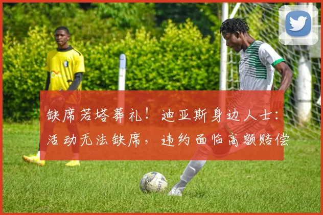缺席若塔葬礼！迪亚斯身边人士：活动无法缺席，违约面临高额赔偿
